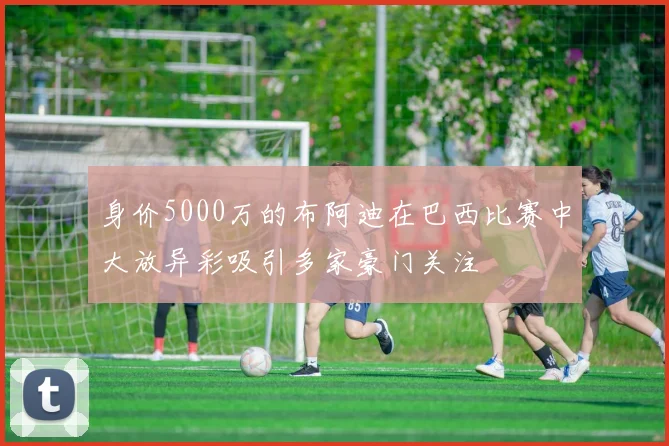 身价5000万的布阿迪在巴西比赛中大放异彩吸引多家豪门关注