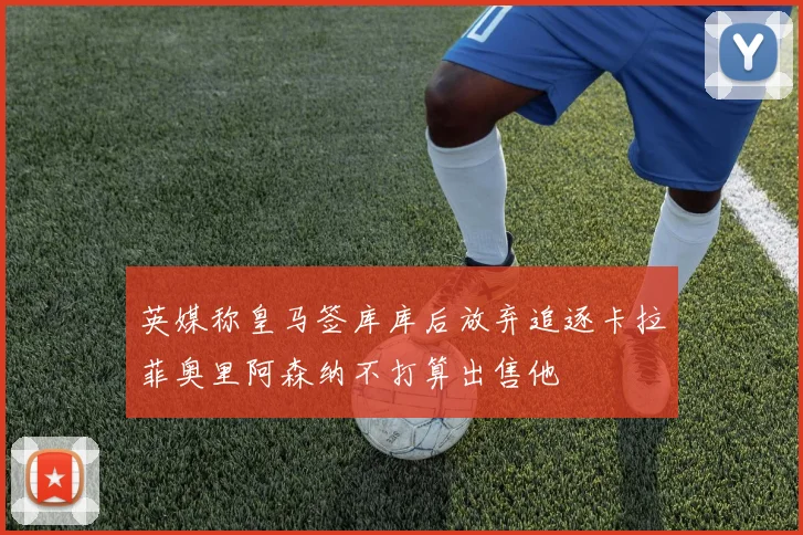英媒称皇马签库库后放弃追逐卡拉菲奥里阿森纳不打算出售他