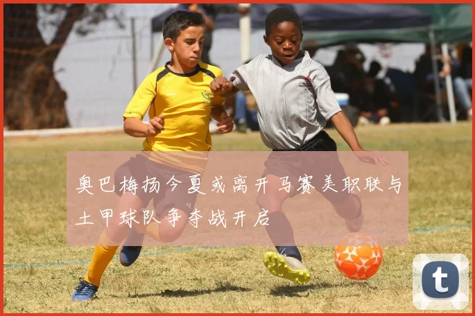 奥巴梅扬今夏或离开马赛美职联与土甲球队争夺战开启