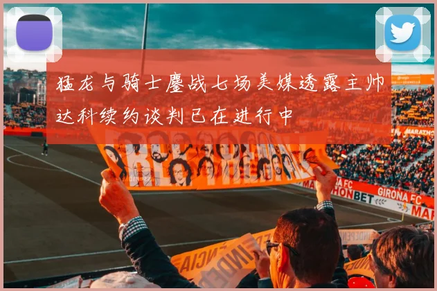 猛龙与骑士鏖战七场美媒透露主帅达科续约谈判已在进行中