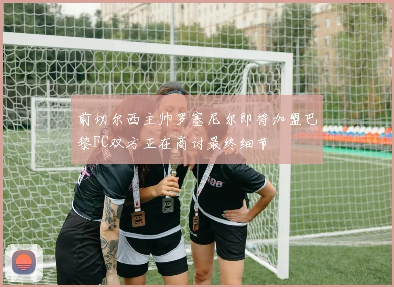 前切尔西主帅罗塞尼尔即将加盟巴黎FC双方正在商讨最终细节