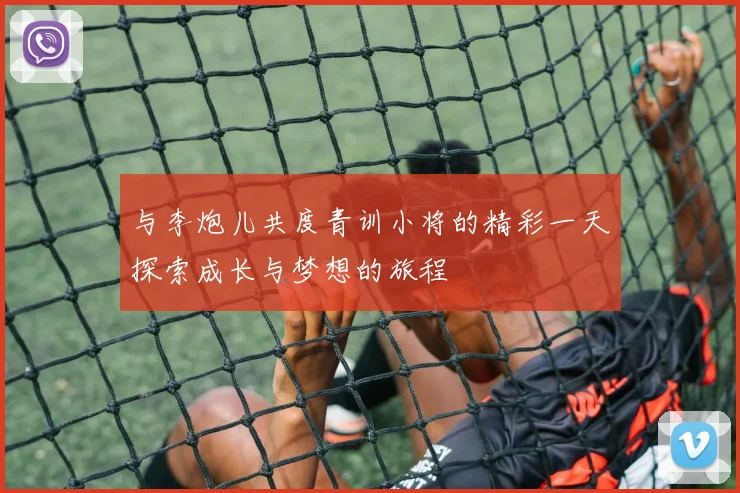 与李炮儿共度青训小将的精彩一天探索成长与梦想的旅程
