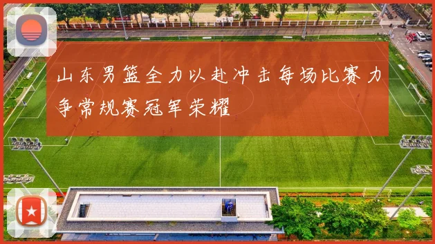 山东男篮全力以赴冲击每场比赛力争常规赛冠军荣耀
