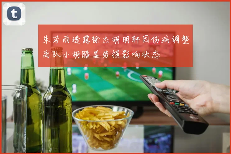 朱芳雨透露徐杰胡明轩因伤病调整离队小胡膝盖劳损影响状态