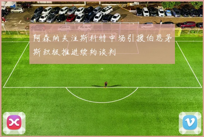 阿森纳关注斯科特中场引援伯恩茅斯积极推进续约谈判