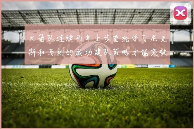 火箭队连续两年止步首轮学习尼克斯和马刺的成功建队策略才能突破瓶颈