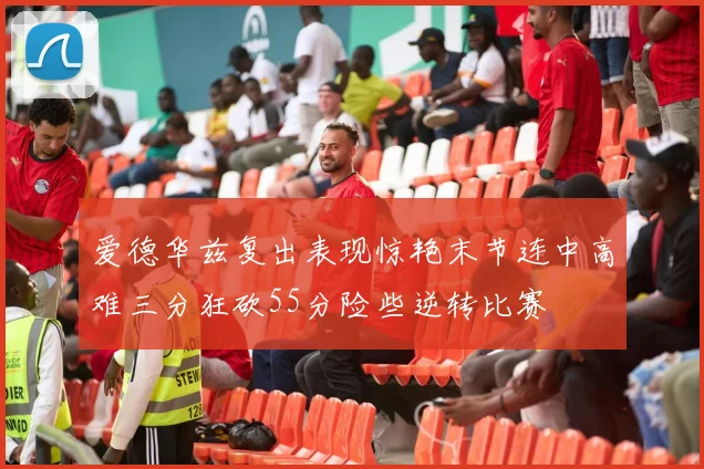 爱德华兹复出表现惊艳末节连中高难三分狂砍55分险些逆转比赛