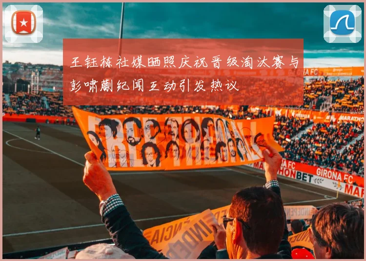 王钰栋社媒晒照庆祝晋级淘汰赛与彭啸蒯纪闻互动引发热议