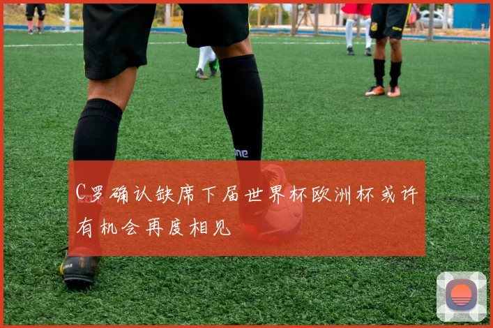 C罗确认缺席下届世界杯欧洲杯或许有机会再度相见