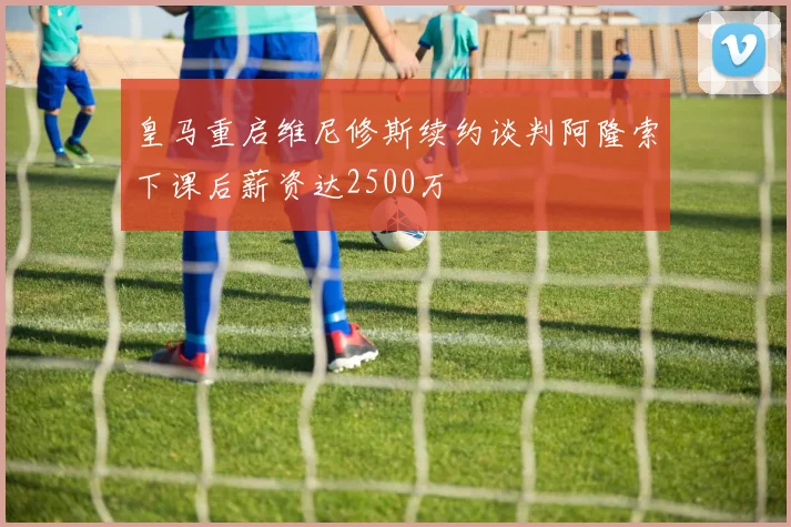 皇马重启维尼修斯续约谈判阿隆索下课后薪资达2500万