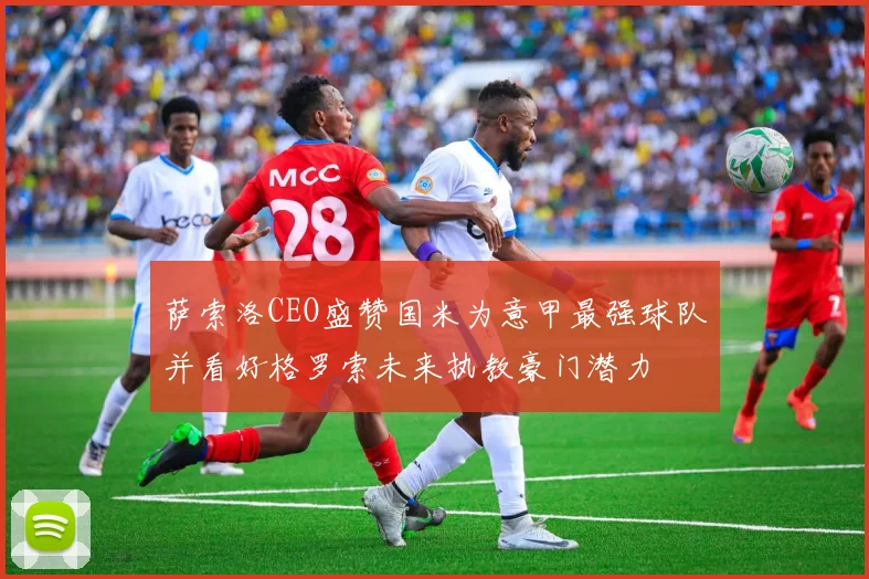 萨索洛CEO盛赞国米为意甲最强球队并看好格罗索未来执教豪门潜力
