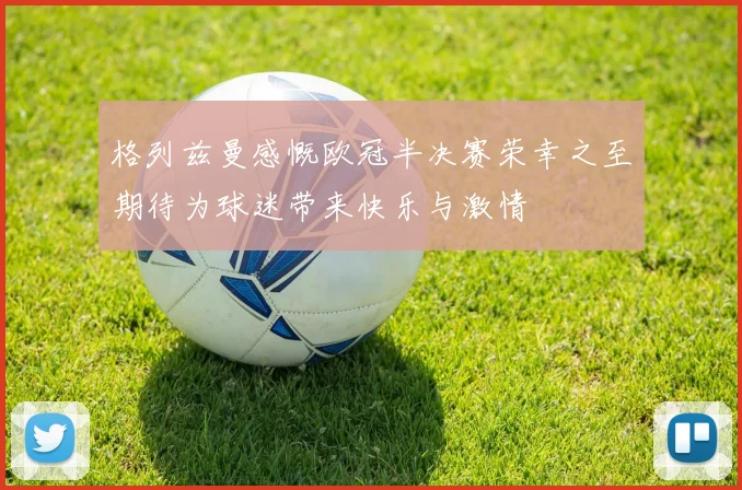 格列兹曼感慨欧冠半决赛荣幸之至期待为球迷带来快乐与激情