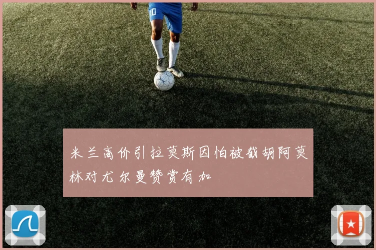 米兰高价引拉莫斯因怕被截胡阿莫林对尤尔曼赞赏有加