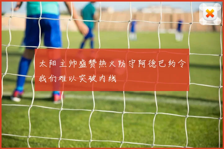 太阳主帅盛赞热火防守阿德巴约令我们难以突破内线