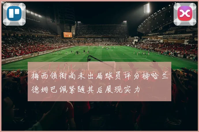 梅西领衔尚未出局球员评分榜哈兰德姆巴佩紧随其后展现实力