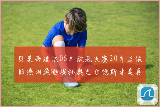 贝莱蒂追忆06年欧冠决赛20年后依旧热泪盈眶埃托奥巴尔德斯才是真正的英雄
