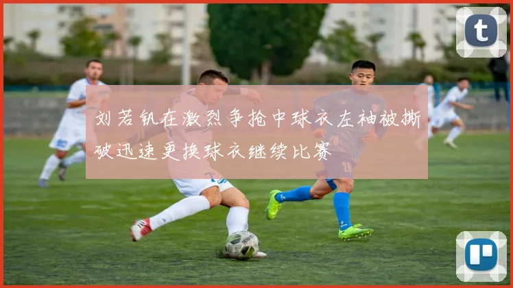 刘若钒在激烈争抢中球衣左袖被撕破迅速更换球衣继续比赛