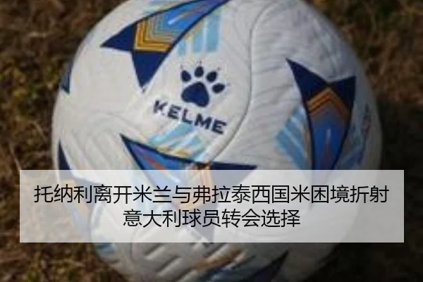 托纳利离开米兰与弗拉泰西国米困境折射意大利球员转会选择